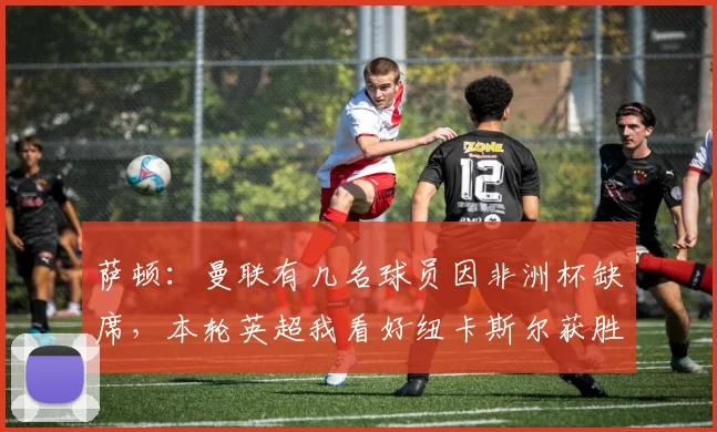 萨顿：曼联有几名球员因非洲杯缺席，本轮英超我看好纽卡斯尔获胜